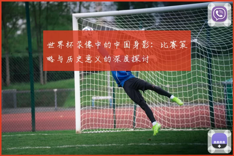 世界杯录像中的中国身影：比赛策略与历史意义的深度探讨