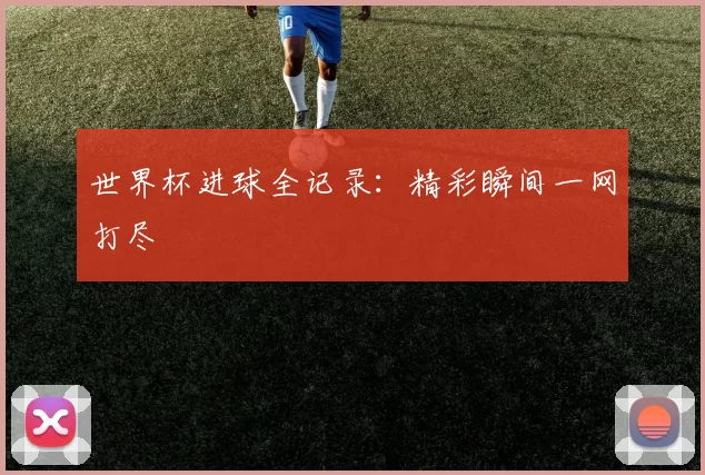 世界杯进球全记录:精彩瞬间一网打尽