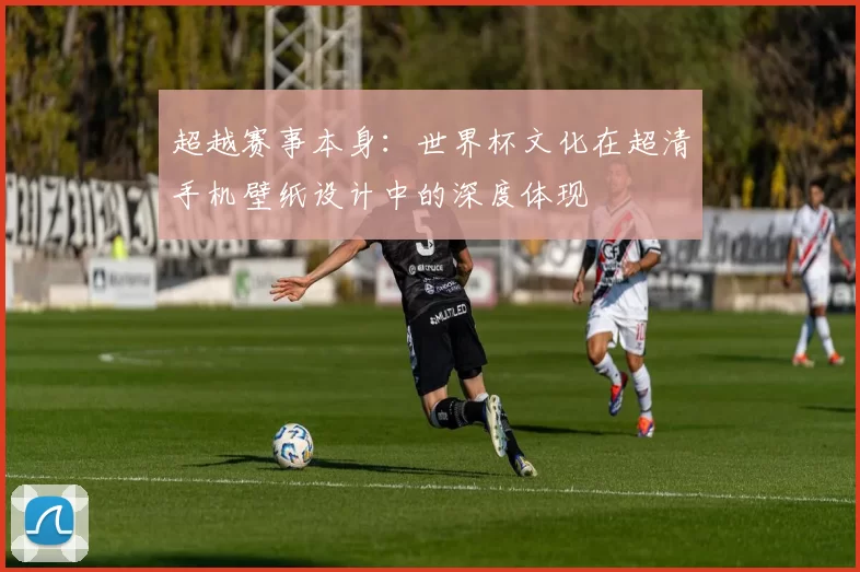 超越赛事本身：世界杯文化在超清手机壁纸设计中的深度体现