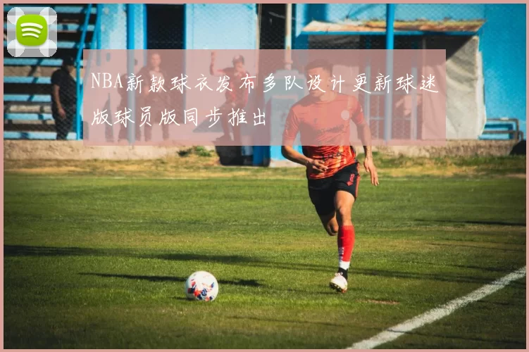 NBA新款球衣发布多队设计更新球迷版球员版同步推出