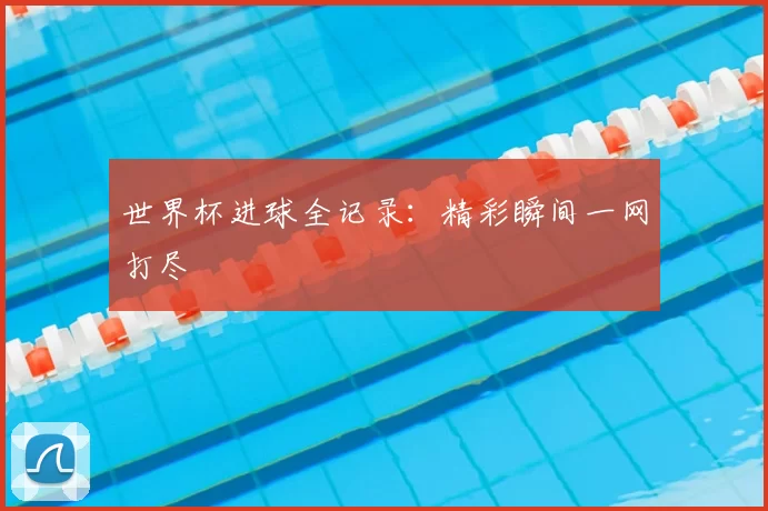 世界杯进球全记录:精彩瞬间一网打尽