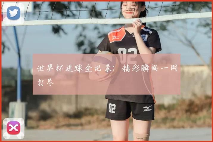 世界杯进球全记录:精彩瞬间一网打尽