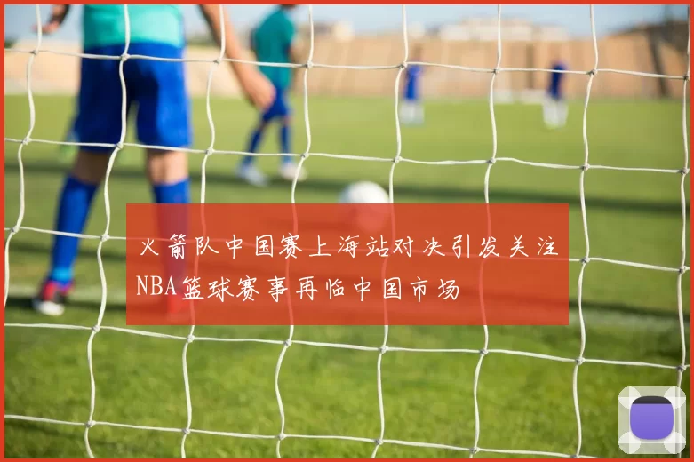 火箭队中国赛上海站对决引发关注NBA篮球赛事再临中国市场