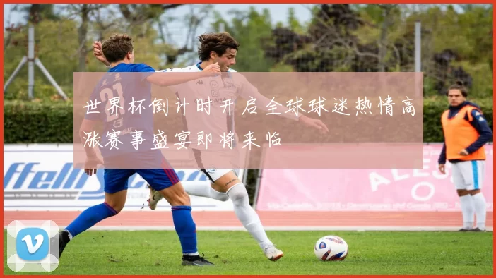 世界杯倒计时开启全球球迷热情高涨赛事盛宴即将来临