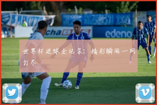 世界杯进球全记录：精彩瞬间一网打尽