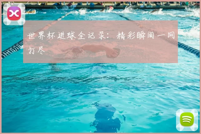 世界杯进球全记录：精彩瞬间一网打尽