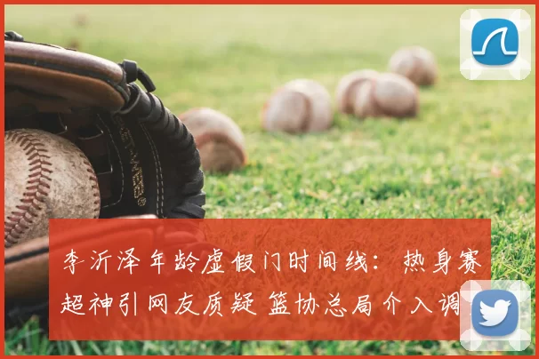 李沂泽年龄虚假门时间线：热身赛超神引网友质疑 篮协总局介入调查