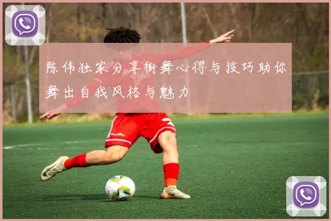 陈伟独家分享街舞心得与技巧助你舞出自我风格与魅力