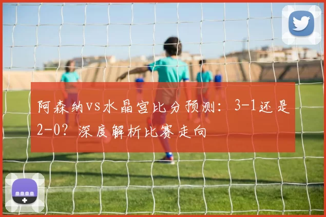 阿森纳vs水晶宫比分预测：3-1还是2-0？深度解析比赛走向