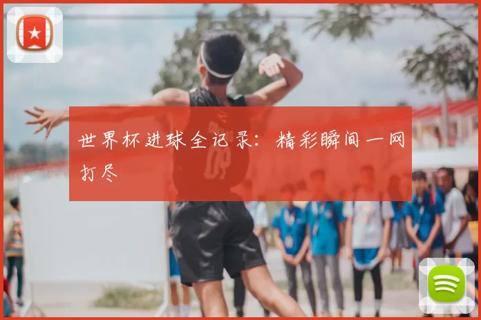 世界杯进球全记录:精彩瞬间一网打尽