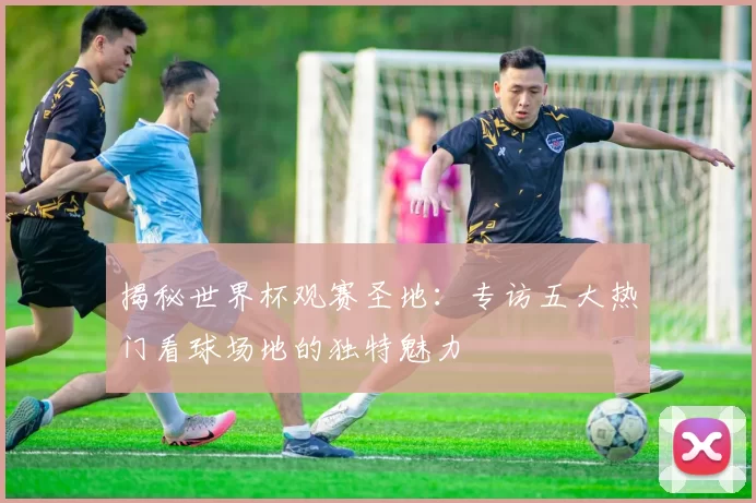 揭秘世界杯观赛圣地:专访五大热门看球场地的独特魅力