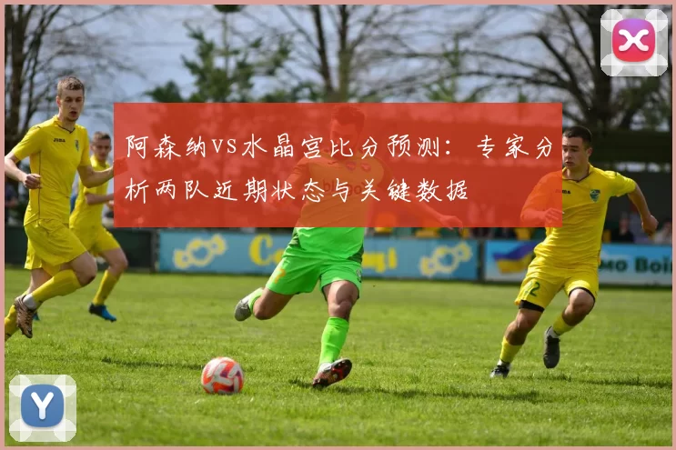 阿森纳vs水晶宫比分预测：专家分析两队近期状态与关键数据