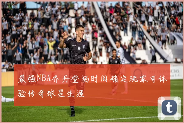 最强NBA乔丹登场时间确定玩家可体验传奇球星生涯