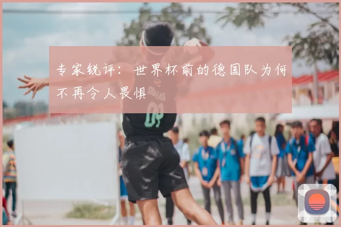 专家锐评:世界杯前的德国队为何不再令人畏惧