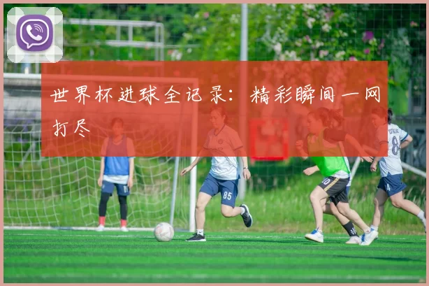 世界杯进球全记录：精彩瞬间一网打尽