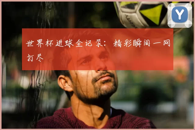 世界杯进球全记录:精彩瞬间一网打尽