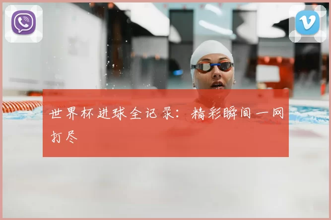 世界杯进球全记录:精彩瞬间一网打尽