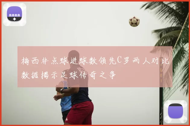 梅西非点球进球数领先C罗两人对比数据揭示足球传奇之争