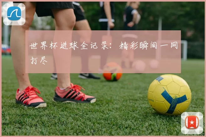 世界杯进球全记录：精彩瞬间一网打尽