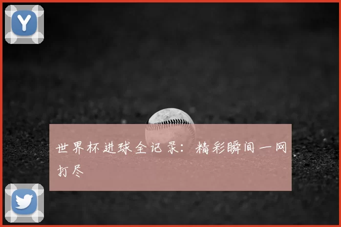 世界杯进球全记录：精彩瞬间一网打尽