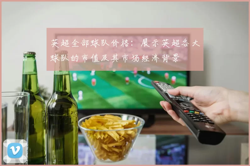 英超全部球队价格：展示英超各大球队的市值及其市场经济背景