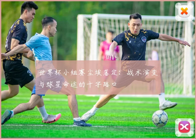 世界杯小组赛尘埃落定：战术演变与球星命运的十字路口