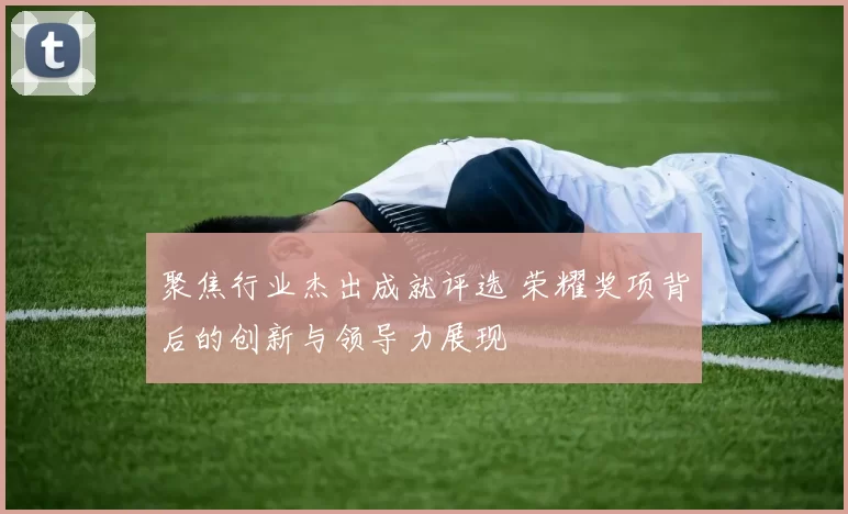 聚焦行业杰出成就评选 荣耀奖项背后的创新与领导力展现