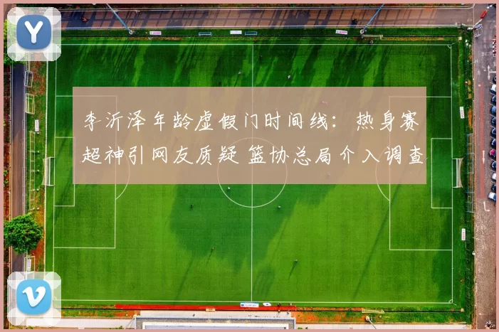李沂泽年龄虚假门时间线：热身赛超神引网友质疑 篮协总局介入调查