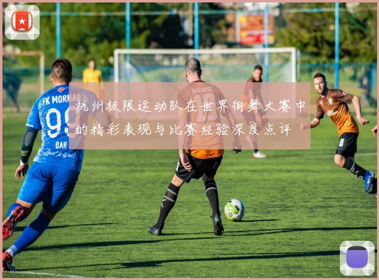 杭州极限运动队在世界街舞大赛中的精彩表现与比赛经验深度点评
