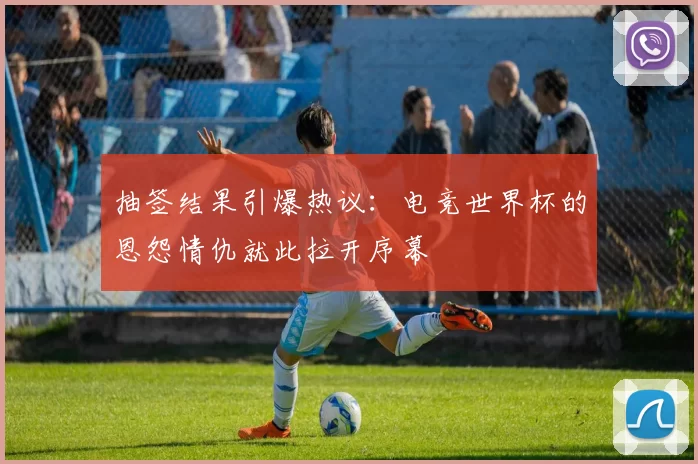 抽签结果引爆热议：电竞世界杯的恩怨情仇就此拉开序幕