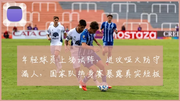 年轻球员上场试阵,进攻哑火防守漏人,国家队热身赛暴露真实短板