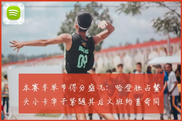 本赛季单节得分盛况:哈登独占鳌头小卡华子紧随其后文班约基奇同创佳绩