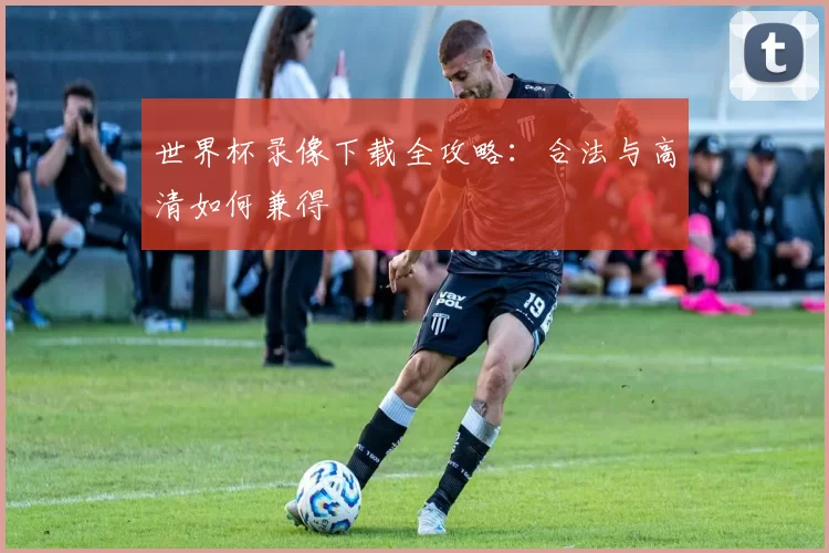 世界杯录像下载全攻略：合法与高清如何兼得