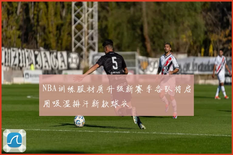 NBA训练服材质升级新赛季各队将启用吸湿排汗新款球衣