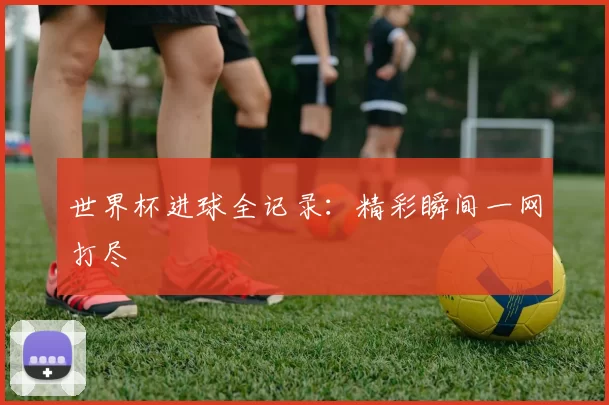 世界杯进球全记录:精彩瞬间一网打尽