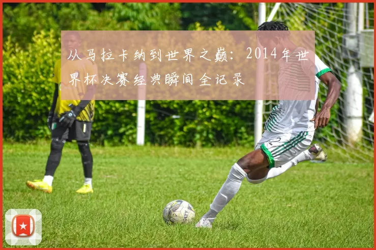 从马拉卡纳到世界之巅：2014年世界杯决赛经典瞬间全记录