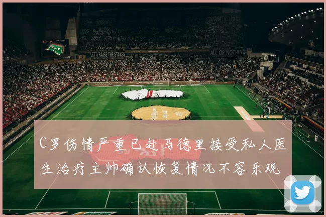 C罗伤情严重已赴马德里接受私人医生治疗主帅确认恢复情况不容乐观