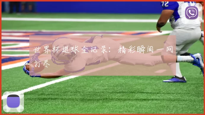 世界杯进球全记录：精彩瞬间一网打尽