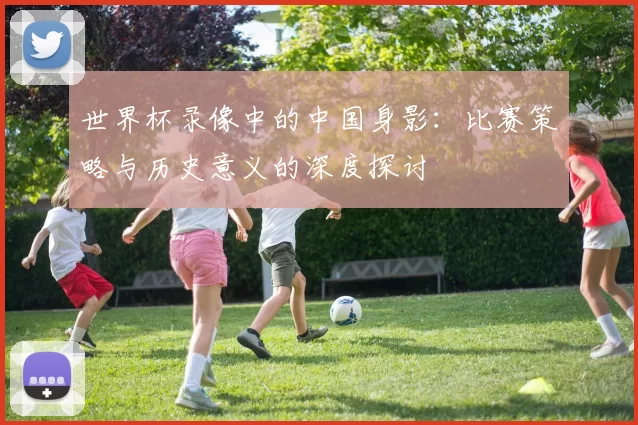 世界杯录像中的中国身影：比赛策略与历史意义的深度探讨
