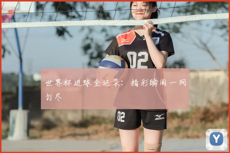 世界杯进球全记录:精彩瞬间一网打尽