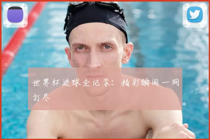 世界杯进球全记录：精彩瞬间一网打尽