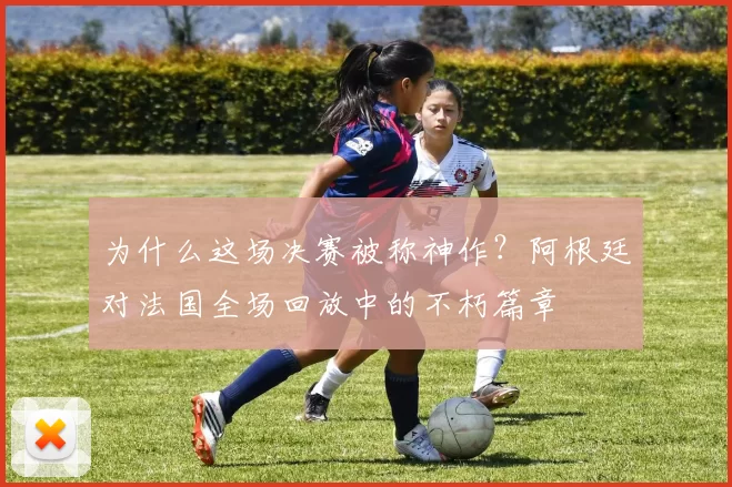 为什么这场决赛被称神作？阿根廷对法国全场回放中的不朽篇章