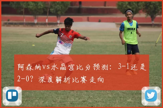 阿森纳vs水晶宫比分预测：3-1还是2-0？深度解析比赛走向