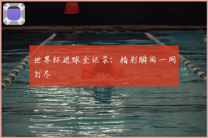 世界杯进球全记录：精彩瞬间一网打尽