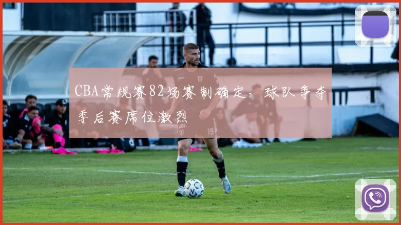 CBA常规赛82场赛制确定,球队争夺季后赛席位激烈