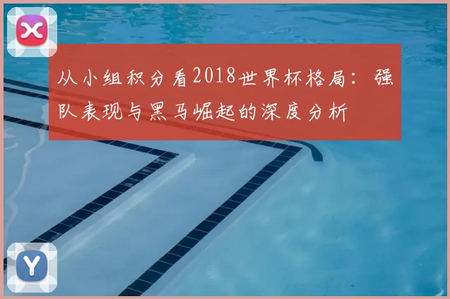 从小组积分看2018世界杯格局：强队表现与黑马崛起的深度分析