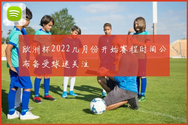 欧洲杯2022几月份开始赛程时间公布备受球迷关注