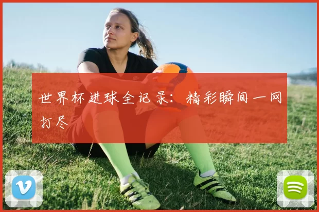 世界杯进球全记录：精彩瞬间一网打尽