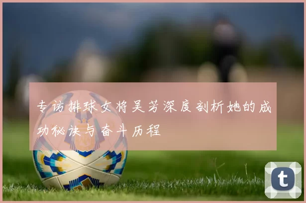 专访排球女将吴芳深度剖析她的成功秘诀与奋斗历程