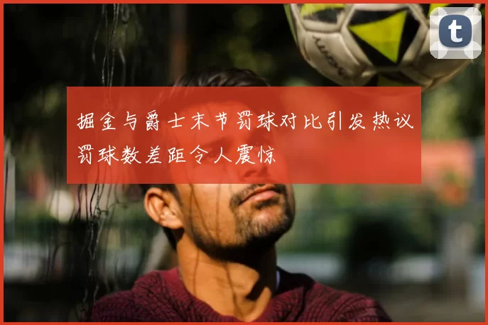 掘金与爵士末节罚球对比引发热议罚球数差距令人震惊